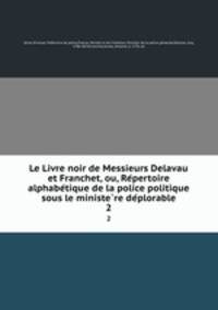 Le Livre noir de Messieurs Delavau et Franchet, ou, Re?pertoire alphabe?tique de la police politique sous le ministe?re de?plorable