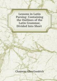 Lessons in Latin Parsing: Containing the Outlines of the Latin Grammar, Divided Into Short .