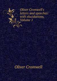 Oliver Cromwell`s letters and speeches: with elucidations, Volume 1