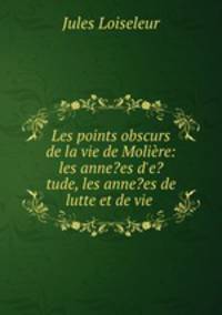 Les points obscurs de la vie de Molire: les anne?es d`e?tude, les anne?es de lutte et de vie .