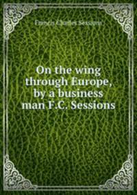 On the wing through Europe, by a business man F.C. Sessions.