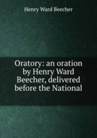 Oratory: an oration by Henry Ward Beecher, delivered before the National .