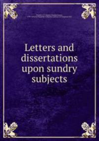 Letters and dissertations upon sundry subjects
