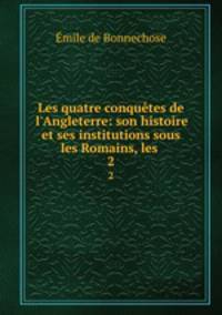 Les quatre conqutes de l`Angleterre: son histoire et ses institutions sous les Romains, les .. 2