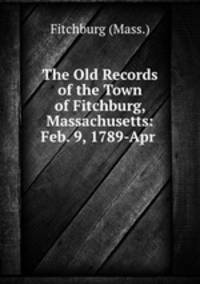The Old Records of the Town of Fitchburg, Massachusetts: Feb. 9, 1789-Apr .