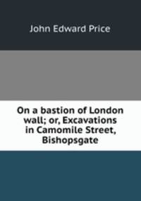 On a bastion of London wall; or, Excavations in Camomile Street, Bishopsgate