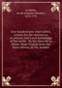 One hundred new court fables, written for the instruction of princes, and a true knowledge of the world. . By the Sieur de La Motte. Made English from the Paris edition, by Mr. Samber