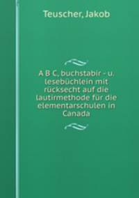 A B C, buchstabir - u. lesebuchlein mit rucksecht auf die lautirmethode fur die elementarschulen in Canada
