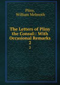 The Letters of Pliny the Consul:: With Occasional Remarks. 2
