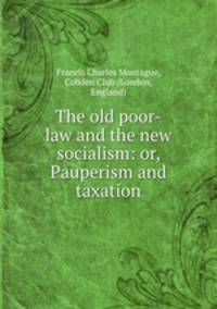The old poor-law and the new socialism: or, Pauperism and taxation
