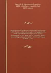 Letters of my father to my mother, beginning with those written during their engagement, with extracts from his journal, giving description of his wife and of himself; also a phrenological examination of himself made by Prof. Crane