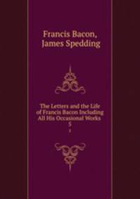 The Letters and the Life of Francis Bacon Including All His Occasional Works .. 5
