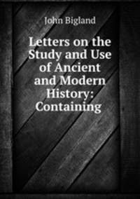Letters on the Study and Use of Ancient and Modern History: Containing .