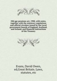 Old age pensions act, 1908, with notes, together with the statutory regulations and official circulars issued by the Local government boards of England, Scotland, and Ireland, and financial instructions of the Treasury