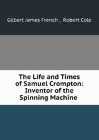 The Life and Times of Samuel Crompton: Inventor of the Spinning Machine .