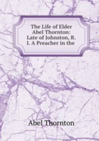 The Life of Elder Abel Thornton: Late of Johnston, R.I. A Preacher in the .