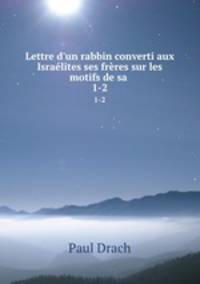 Lettre d`un rabbin converti aux Isralites ses frres sur les motifs de sa .. 1-2