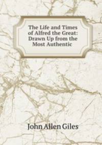 The Life and Times of Alfred the Great: Drawn Up from the Most Authentic .
