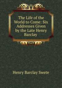 The Life of the World to Come: Six Addresses Given by the Late Henry Barclay .