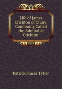 Life of James Crichton of Cluny: Commonly Called the Admirable Crichton .