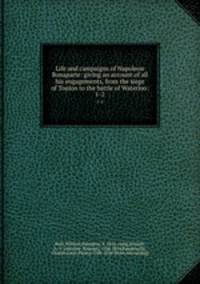 Life and campaigns of Napoleon Bonaparte: giving an account of all his engagements, from the siege of Toulon to the battle of Waterloo:. 1-2