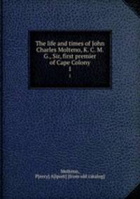 The life and times of John Charles Molteno, K. C. M. G., Sir, first premier of Cape Colony. 1