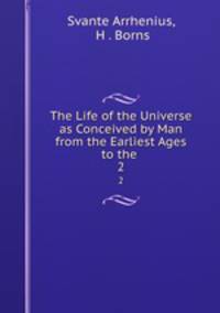 The Life of the Universe as Conceived by Man from the Earliest Ages to the .. 2