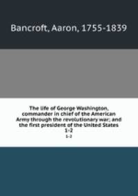 The life of George Washington, commander in chief of the American Army through the revolutionary war; and the first president of the United States. 1-2