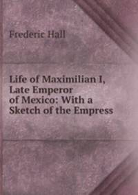Life of Maximilian I, Late Emperor of Mexico: With a Sketch of the Empress .
