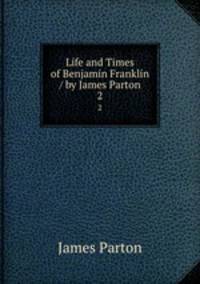 Life and Times of Benjamin Franklin / by James Parton. 2