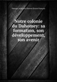 Notre colonie du Dahomey: sa formation, son developpement, son avenir