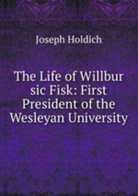The Life of Willbur sic Fisk: First President of the Wesleyan University