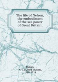 The life of Nelson, the embodiment of the sea power of Great Britain;
