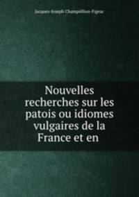 Nouvelles recherches sur les patois ou idiomes vulgaires de la France et en .