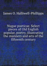 Nugae poeticae. Select pieces of Old English popular, poetry, illustrating the manners and arts of the fifteenth century