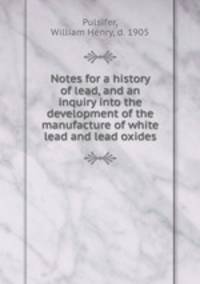 Notes for a history of lead, and an inquiry into the development of the manufacture of white lead and lead oxides