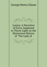 Louisa: A Narrative of Facts, Supposed to Throw Light on the Mysterious History of "The Lady of .