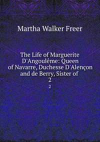 The Life of Marguerite D`Angoulme: Queen of Navarre, Duchesse D`Alenon and de Berry, Sister of .. 2