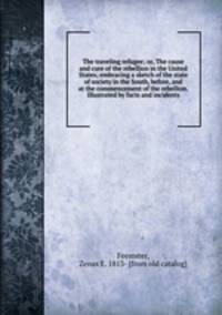 The traveling refugee; or, The cause and cure of the rebellion in the United States; embracing a sketch of the state of society in the South, before, and at the commencement of the rebellion. Illustrated by facts and incidents