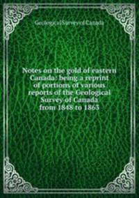 Notes on the gold of eastern Canada: being a reprint of portions of various reports of the Geological Survey of Canada from 1848 to 1863