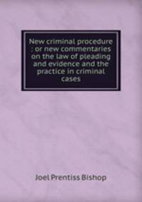 New criminal procedure : or new commentaries on the law of pleading and evidence and the practice in criminal cases