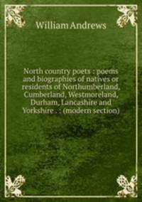 North country poets : poems and biographies of natives or residents of Northumberland, Cumberland, Westmoreland, Durham, Lancashire and Yorkshire . : (modern section)