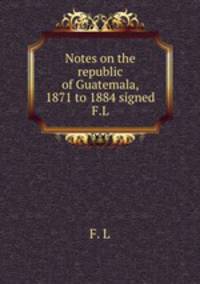 Notes on the republic of Guatemala, 1871 to 1884 signed F.L