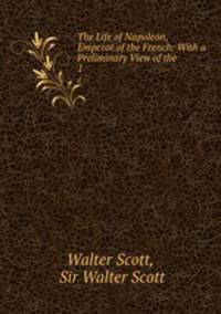 The Life of Napoleon, Emperor of the French: With a Preliminary View of the .. 1