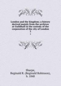 London and the kingdom; a history derived mainly from the archives at Guildhall in the custody of the corporation of the city of London. 3