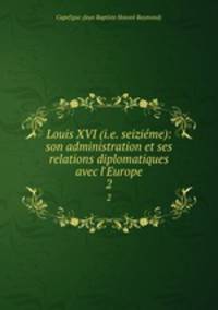 Louis XVI (i.e. seizime): son administration et ses relations diplomatiques avec l`Europe. 2