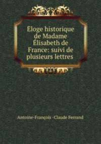 Eloge historique de Madame Elisabeth de France: suivi de plusieurs lettres .