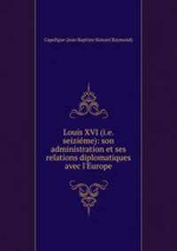 Louis XVI (i.e. seizieme): son administration et ses relations diplomatiques avec l