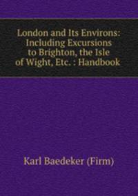 London and Its Environs: Including Excursions to Brighton, the Isle of Wight, Etc. : Handbook .