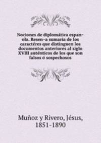 Nociones de diploma?tica espan?ola. Resen?a sumaria de los caracte?res que distinguen los documentos anteriores al siglo XVIII aute?nticos de los que son falsos o? sospechosos
